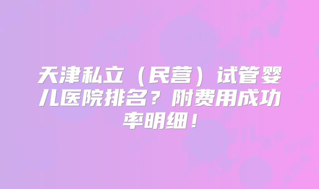 天津私立（民营）试管婴儿医院排名？附费用成功率明细！