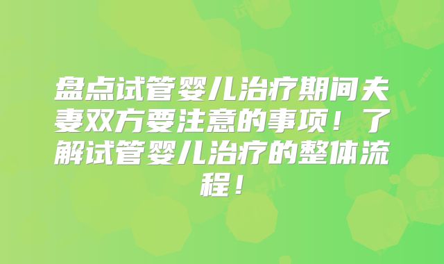 盘点试管婴儿治疗期间夫妻双方要注意的事项！了解试管婴儿治疗的整体流程！