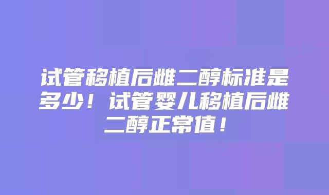 试管移植后雌二醇标准是多少！试管婴儿移植后雌二醇正常值！