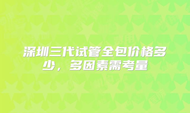深圳三代试管全包价格多少，多因素需考量