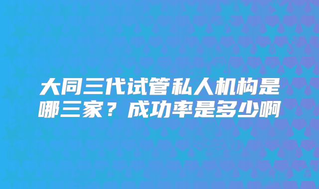 大同三代试管私人机构是哪三家?成功率是多少啊