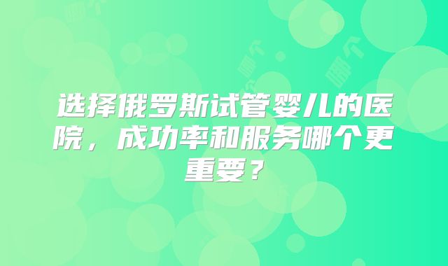 选择俄罗斯试管婴儿的医院，成功率和服务哪个更重要？