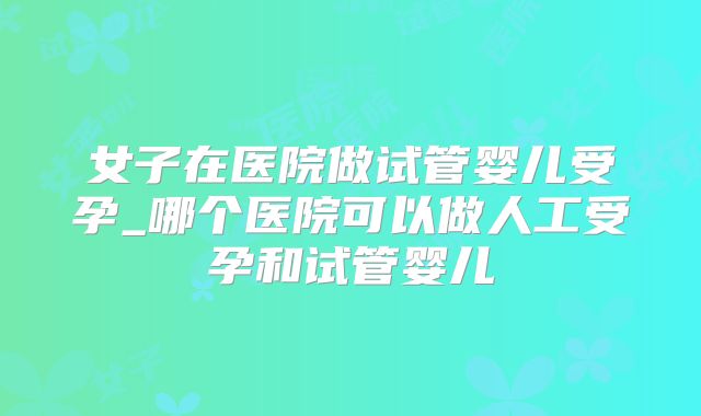 女子在医院做试管婴儿受孕_哪个医院可以做人工受孕和试管婴儿
