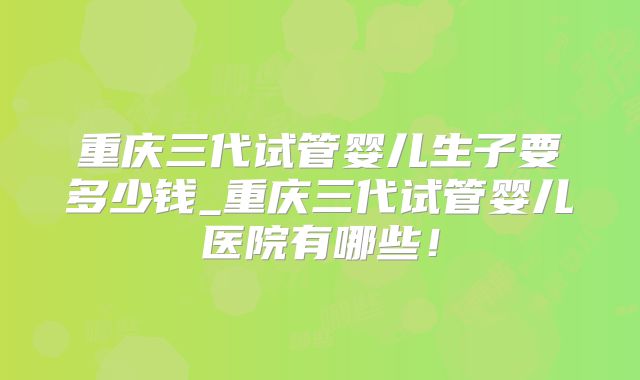 重庆三代试管婴儿生子要多少钱_重庆三代试管婴儿医院有哪些！