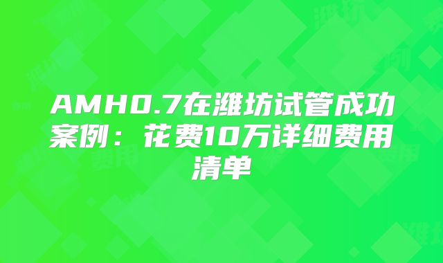 AMH0.7在潍坊试管成功案例：花费10万详细费用清单