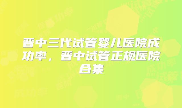 晋中三代试管婴儿医院成功率,晋中试管正规医院合集