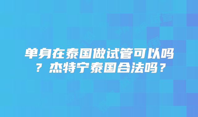单身在泰国做试管可以吗？杰特宁泰国合法吗？