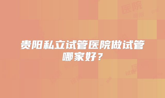 贵阳私立试管医院做试管哪家好？