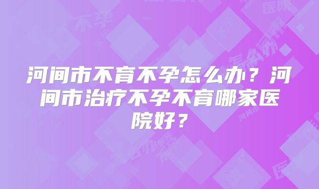 河间市不育不孕怎么办？河间市治疗不孕不育哪家医院好？