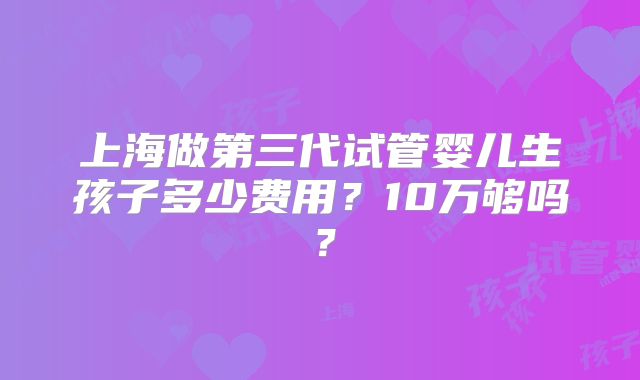 上海做第三代试管婴儿生孩子多少费用？10万够吗？