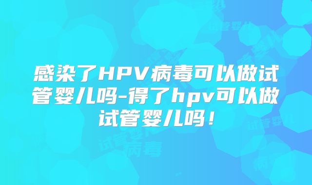 感染了HPV病毒可以做试管婴儿吗-得了hpv可以做试管婴儿吗！
