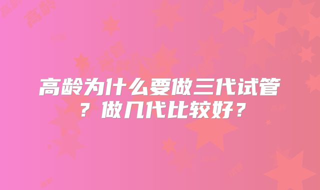 高龄为什么要做三代试管?做几代比较好?