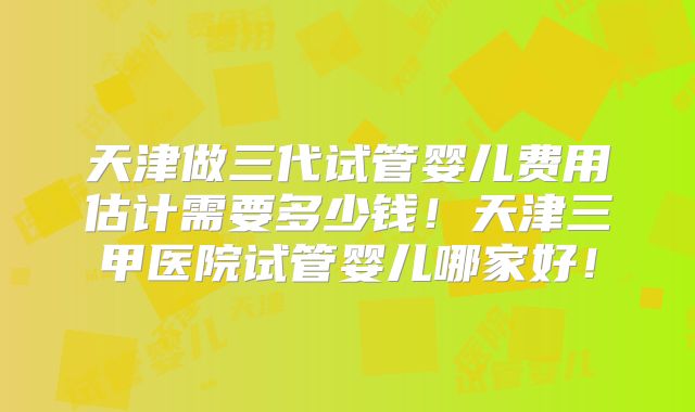 天津做三代试管婴儿费用估计需要多少钱!天津三甲医院试管婴儿哪家好!
