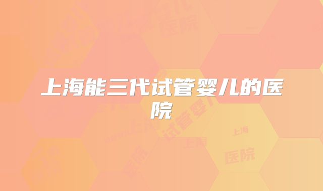 上海能三代试管婴儿的医院