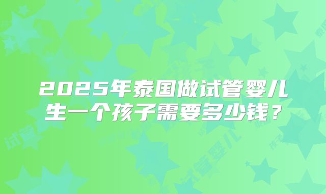2025年泰国做试管婴儿生一个孩子需要多少钱？