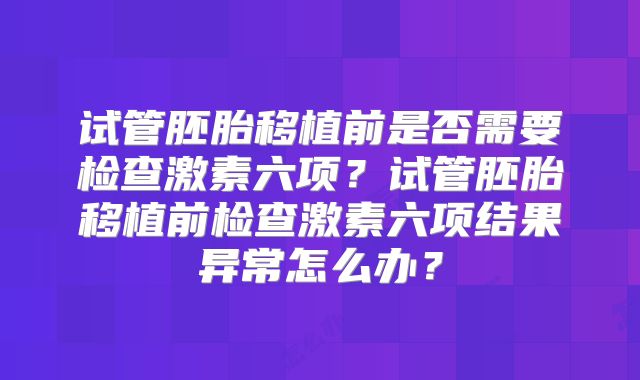 试管胚胎移植前是否需要检查激素六项？试管胚胎移植前检查激素六项结果异常怎么办？