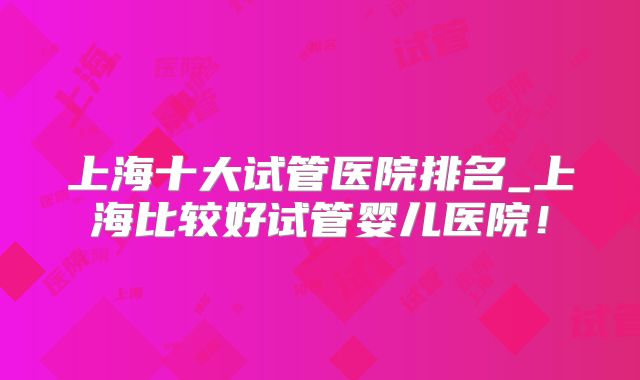 上海十大试管医院排名_上海比较好试管婴儿医院！