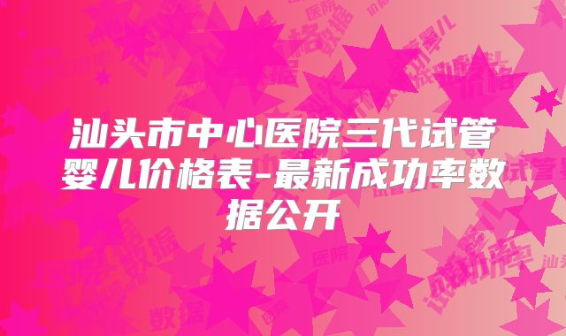 汕头市中心医院三代试管婴儿价格表-最新成功率数据公开