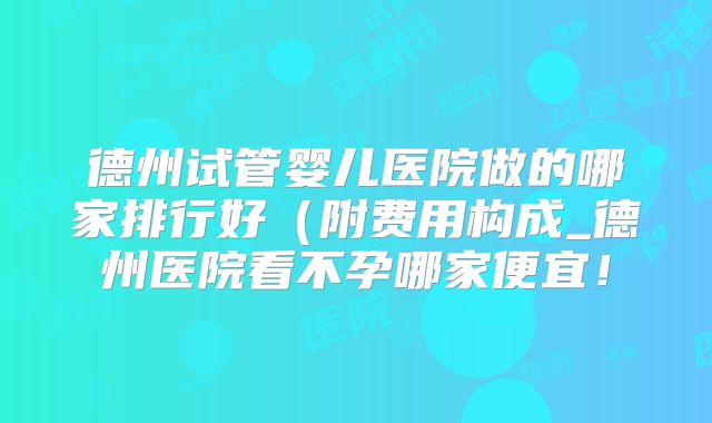 德州试管婴儿医院做的哪家排行好（附费用构成_德州医院看不孕哪家便宜！