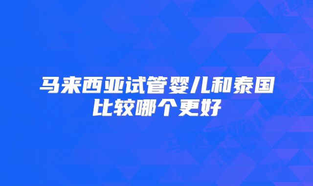 马来西亚试管婴儿和泰国比较哪个更好