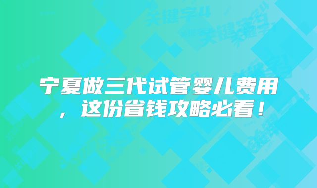 宁夏做三代试管婴儿费用，这份省钱攻略必看！