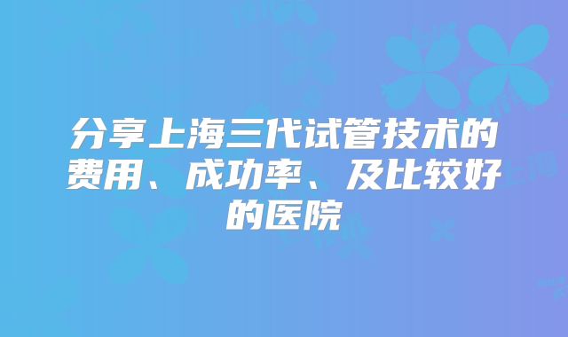 分享上海三代试管技术的费用、成功率、及比较好的医院