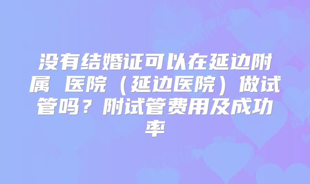 没有结婚证可以在延边附属 医院(延边医院)做试管吗?附试管费用及成功率