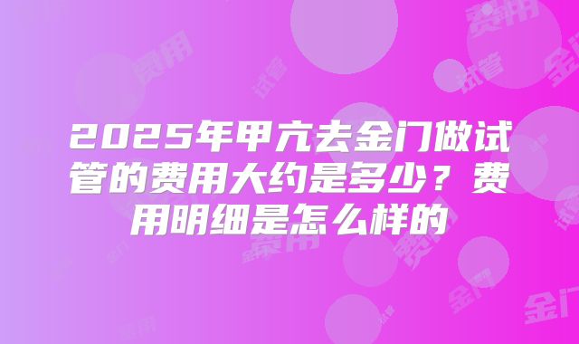 2025年甲亢去金门做试管的费用大约是多少?费用明细是怎么样的