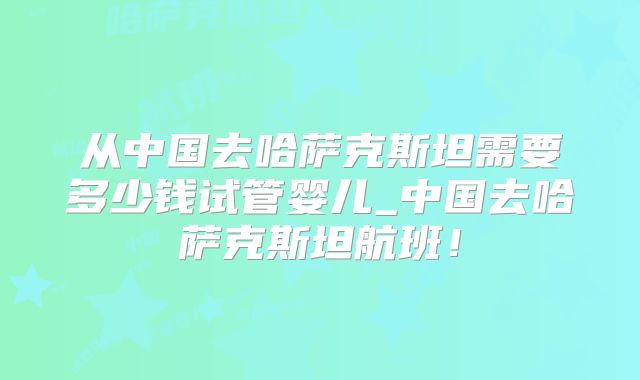 从中国去哈萨克斯坦需要多少钱试管婴儿_中国去哈萨克斯坦航班!