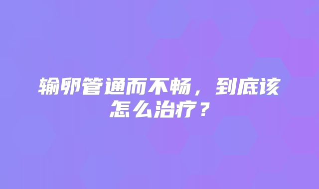输卵管通而不畅,到底该怎么治疗?