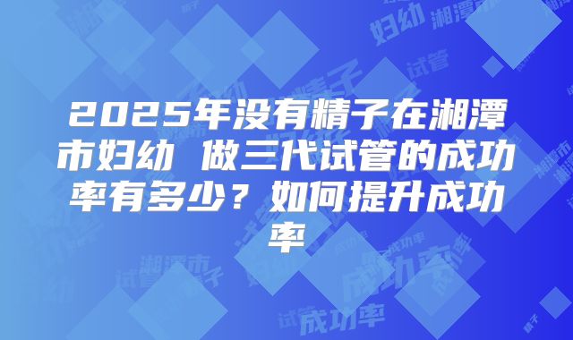 2025年没有精子在湘潭市妇幼 做三代试管的成功率有多少？如何提升成功率