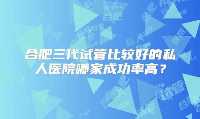 合肥三代试管比较好的私人医院哪家成功率高?