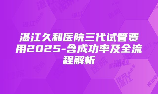 湛江久和医院三代试管费用2025-含成功率及全流程解析