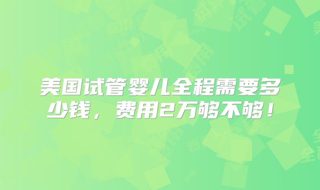 美国试管婴儿全程需要多少钱，费用2万够不够！