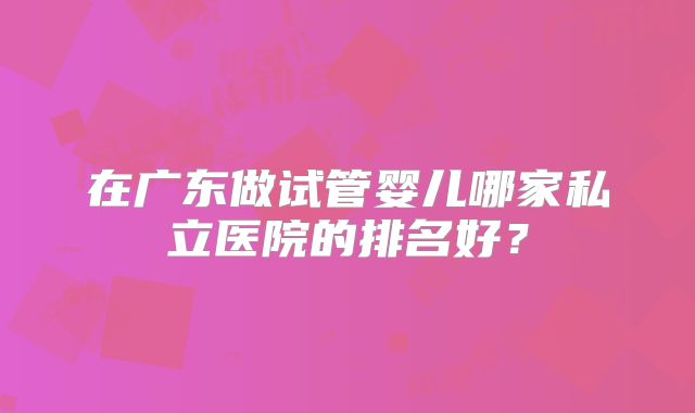 在广东做试管婴儿哪家私立医院的排名好?
