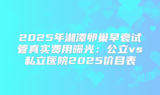 2025年湘潭卵巢早衰试管真实费用曝光：公立vs私立医院2025价目表