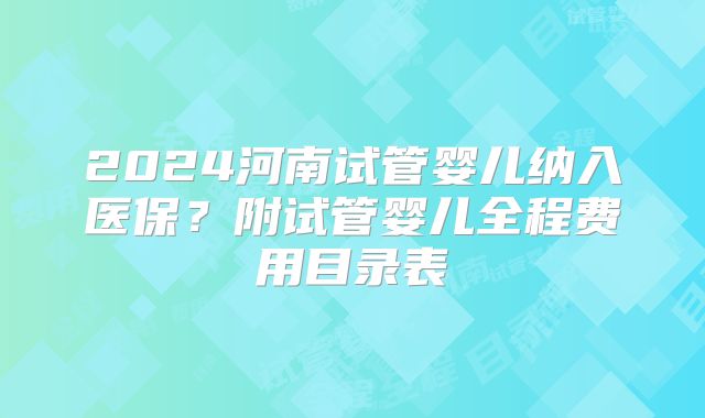 2024河南试管婴儿纳入医保？附试管婴儿全程费用目录表