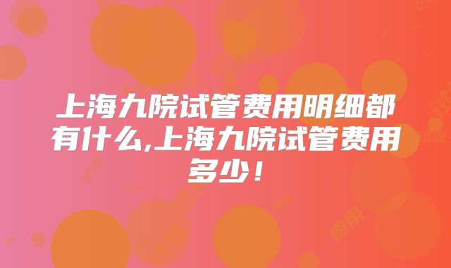 上海九院试管费用明细都有什么,上海九院试管费用多少!