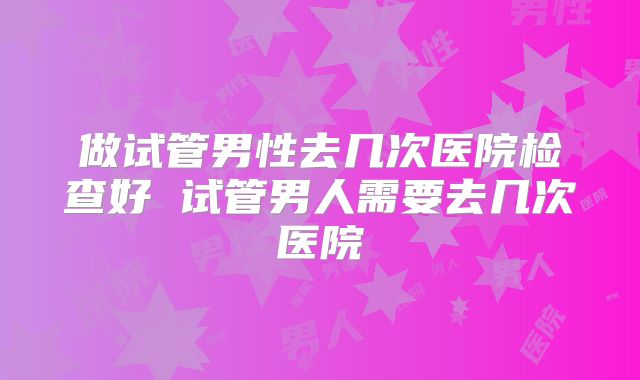 做试管男性去几次医院检查好 试管男人需要去几次医院