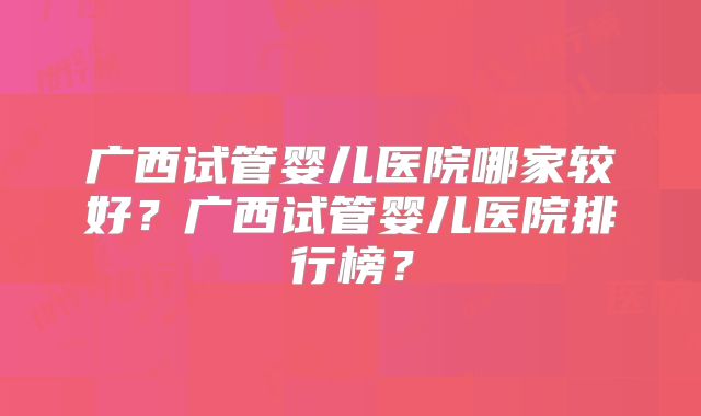 广西试管婴儿医院哪家较好？广西试管婴儿医院排行榜？