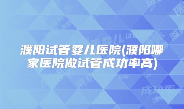 濮阳试管婴儿医院(濮阳哪家医院做试管成功率高)