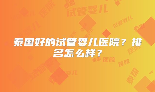 泰国好的试管婴儿医院?排名怎么样?