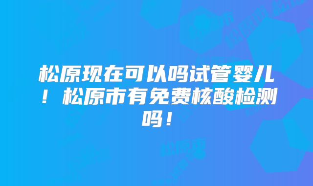 松原现在可以吗试管婴儿！松原市有免费核酸检测吗！