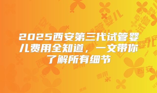 2025西安第三代试管婴儿费用全知道，一文带你了解所有细节