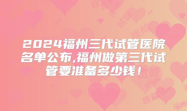 2024福州三代试管医院名单公布,福州做第三代试管要准备多少钱!