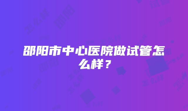 邵阳市中心医院做试管怎么样?