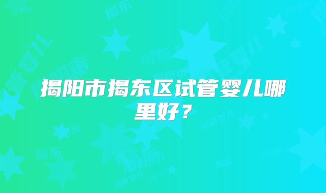 揭阳市揭东区试管婴儿哪里好?