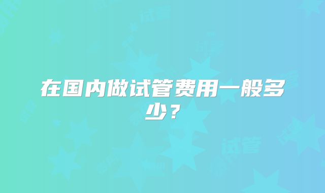 在国内做试管费用一般多少?
