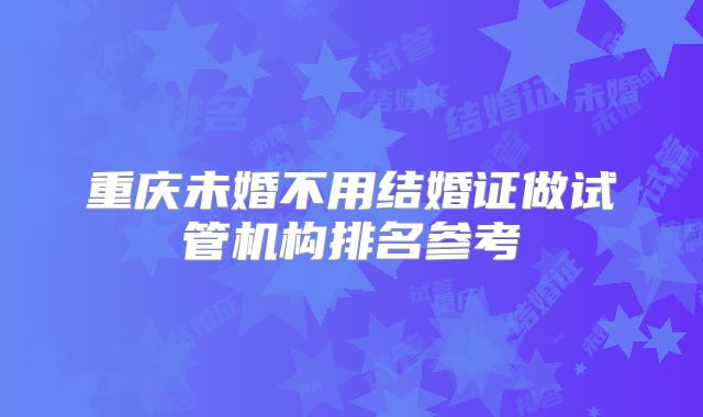 重庆未婚不用结婚证做试管机构排名参考