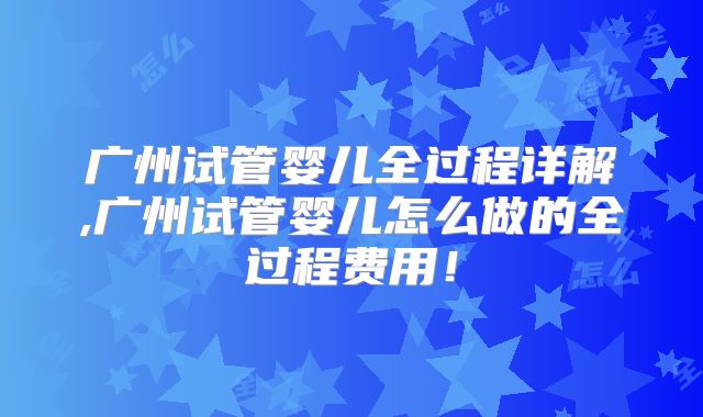 广州试管婴儿全过程详解,广州试管婴儿怎么做的全过程费用！